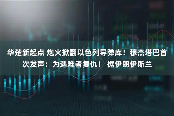 华楚新起点 炮火掀翻以色列导弹库！穆杰塔巴首次发声：为遇难者复仇！ 据伊朗伊斯兰