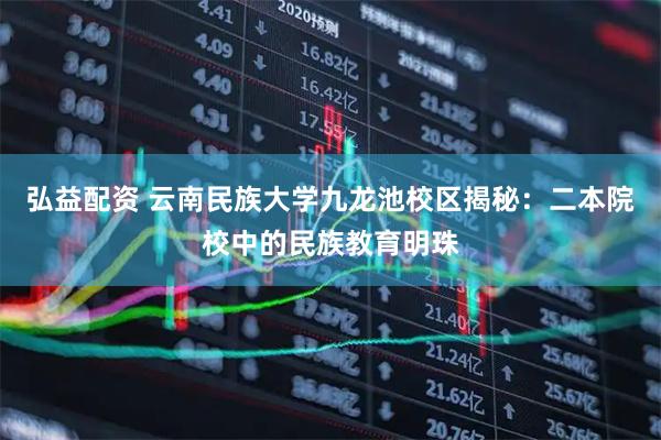 弘益配资 云南民族大学九龙池校区揭秘：二本院校中的民族教育明珠