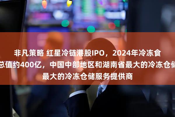 非凡策略 红星冷链港股IPO，2024年冷冻食品交易服务总值约400亿，中国中部地区和湖南省最大的冷冻仓储服务提供商