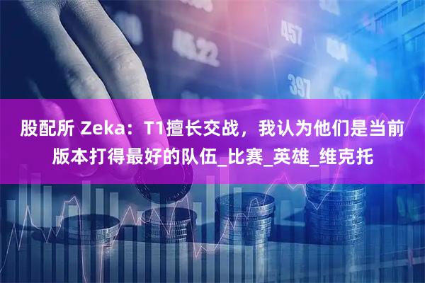 股配所 Zeka：T1擅长交战，我认为他们是当前版本打得最好的队伍_比赛_英雄_维克托