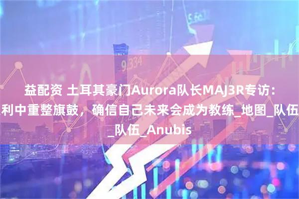 益配资 土耳其豪门Aurora队长MAJ3R专访：从科隆失利中重整旗鼓，确信自己未来会成为教练_地图_队伍_Anubis