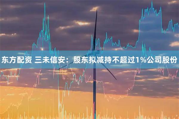 东方配资 三未信安：股东拟减持不超过1%公司股份