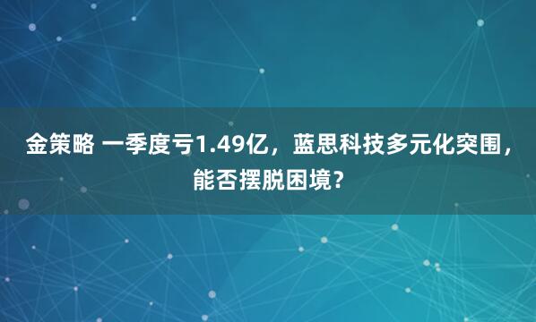 金策略 一季度亏1.49亿,蓝思科技多元化突围,能否摆脱困境?