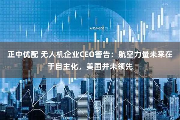 正中优配 无人机企业CEO警告:航空力量未来在于自主化,美国并未领先