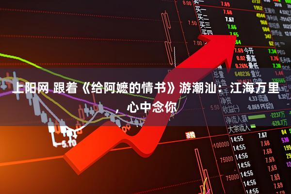 上阳网 跟着《给阿嬷的情书》游潮汕：江海万里，心中念你