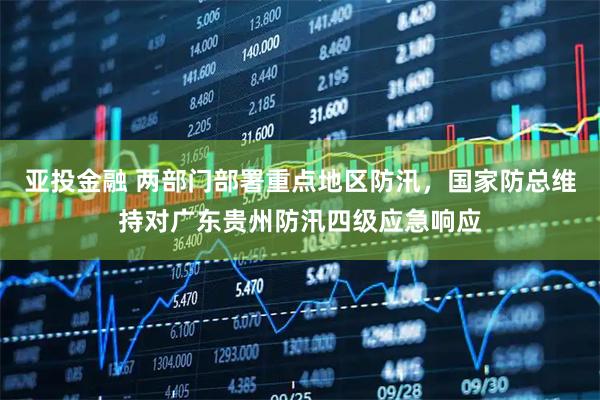 亚投金融 两部门部署重点地区防汛，国家防总维持对广东贵州防汛四级应急响应