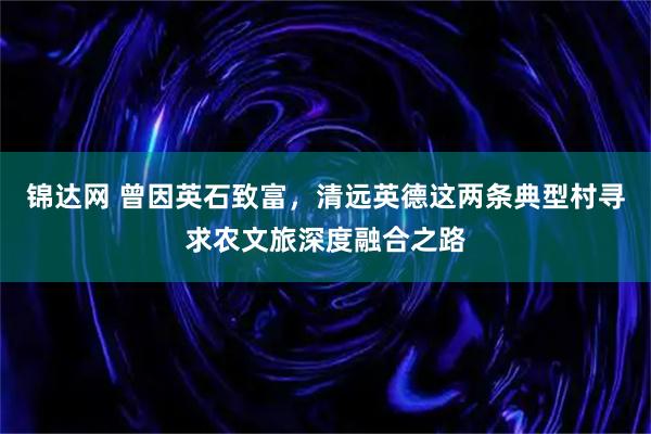 锦达网 曾因英石致富,清远英德这两条典型村寻求农文旅深度融合之路