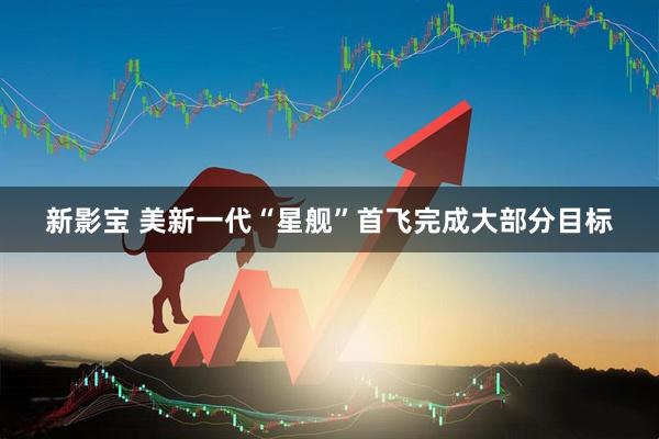 新影宝 美新一代“星舰”首飞 完成大部分目标