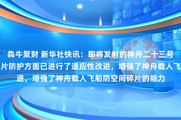 犇牛聚财 新华社快讯：即将发射的神舟二十三号载人飞船舷窗空间碎片防护方面已进行了适应性改进，增强了神舟载人飞船防空间碎片的能力