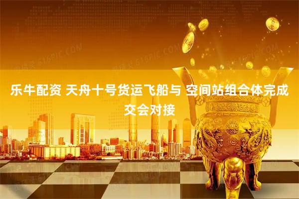 乐牛配资 天舟十号货运飞船与 空间站组合体完成交会对接