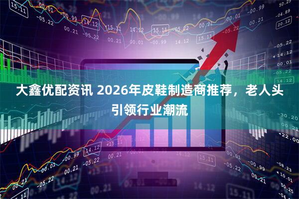 大鑫优配资讯 2026年皮鞋制造商推荐，老人头引领行业潮流