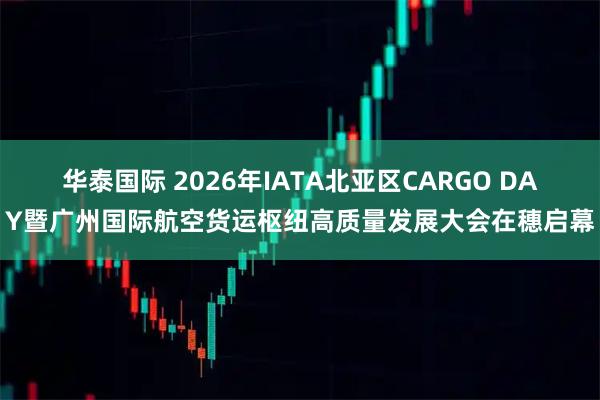 华泰国际 2026年IATA北亚区CARGO DAY暨广州国际航空货运枢纽高质量发展大会在穗启幕