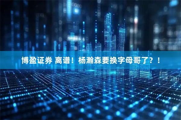 博盈证券 离谱！杨瀚森要换字母哥了？！