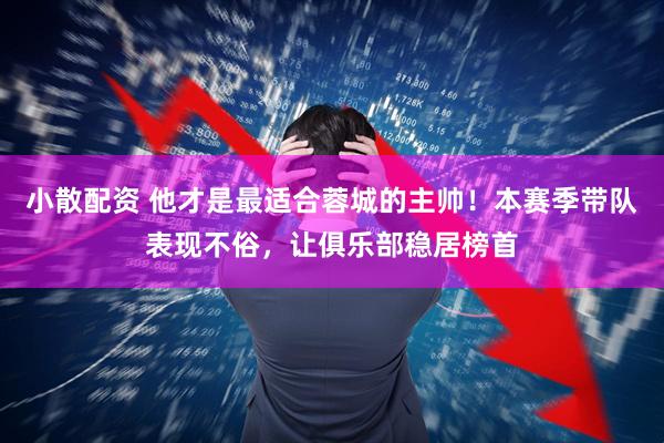 小散配资 他才是最适合蓉城的主帅!本赛季带队表现不俗,让俱乐部稳居榜首