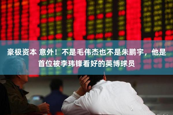 豪极资本 意外！不是毛伟杰也不是朱鹏宇，他是首位被李玮锋看好的英博球员