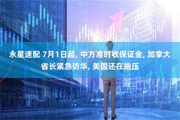 永星速配 7月1日起, 中方准时收保证金, 加拿大省长紧急访华, 美国还在施压