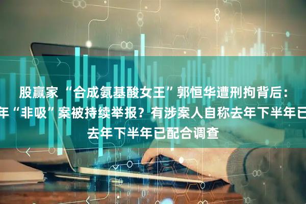 股赢家 “合成氨基酸女王”郭恒华遭刑拘背后：因一桩陈年“非吸”案被持续举报？有涉案人自称去年下半年已配合调查