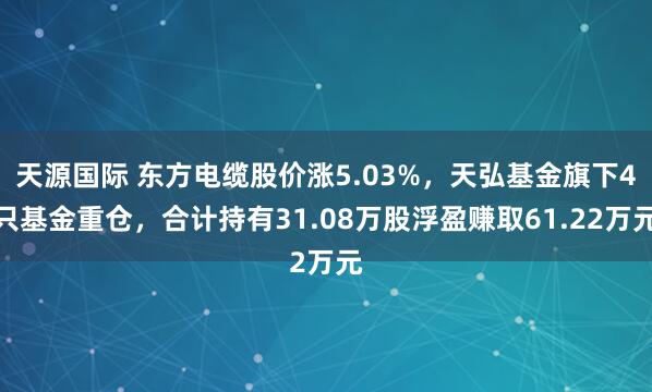 天源国际 东方电缆股价涨5.03%，天弘基金旗下4只基金重仓，合计持有31.08万股浮盈赚取61.22万元